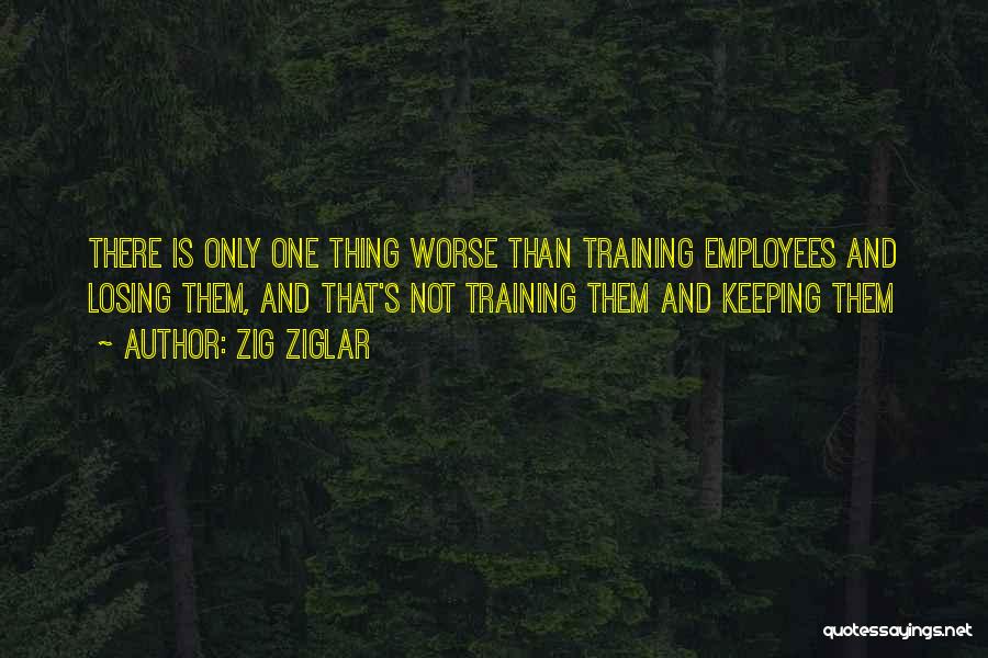 Zig Ziglar Quotes: There Is Only One Thing Worse Than Training Employees And Losing Them, And That's Not Training Them And Keeping Them