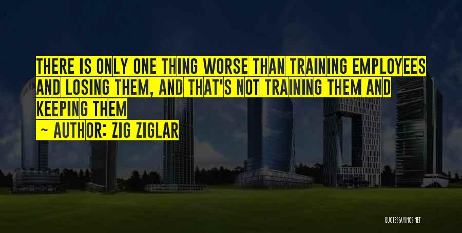 Zig Ziglar Quotes: There Is Only One Thing Worse Than Training Employees And Losing Them, And That's Not Training Them And Keeping Them