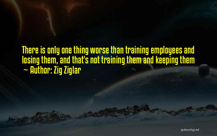 Zig Ziglar Quotes: There Is Only One Thing Worse Than Training Employees And Losing Them, And That's Not Training Them And Keeping Them