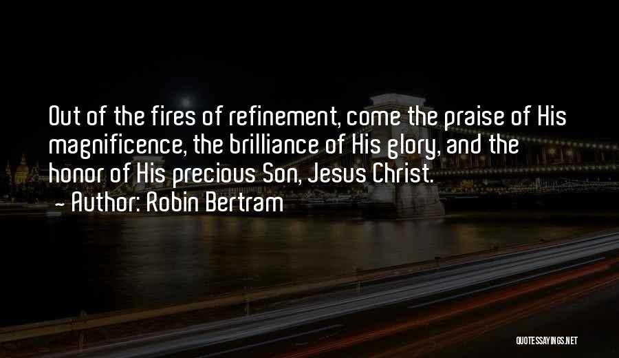 Robin Bertram Quotes: Out Of The Fires Of Refinement, Come The Praise Of His Magnificence, The Brilliance Of His Glory, And The Honor