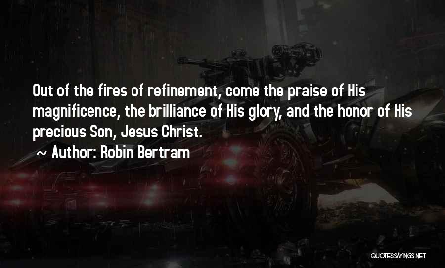Robin Bertram Quotes: Out Of The Fires Of Refinement, Come The Praise Of His Magnificence, The Brilliance Of His Glory, And The Honor