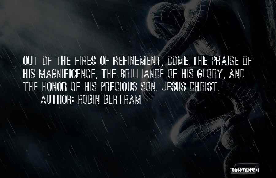 Robin Bertram Quotes: Out Of The Fires Of Refinement, Come The Praise Of His Magnificence, The Brilliance Of His Glory, And The Honor