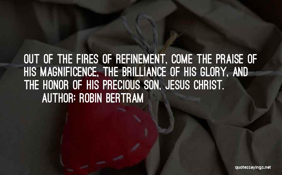 Robin Bertram Quotes: Out Of The Fires Of Refinement, Come The Praise Of His Magnificence, The Brilliance Of His Glory, And The Honor