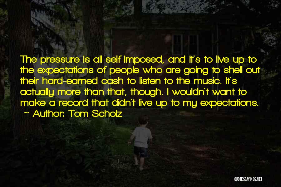 Tom Scholz Quotes: The Pressure Is All Self-imposed, And It's To Live Up To The Expectations Of People Who Are Going To Shell