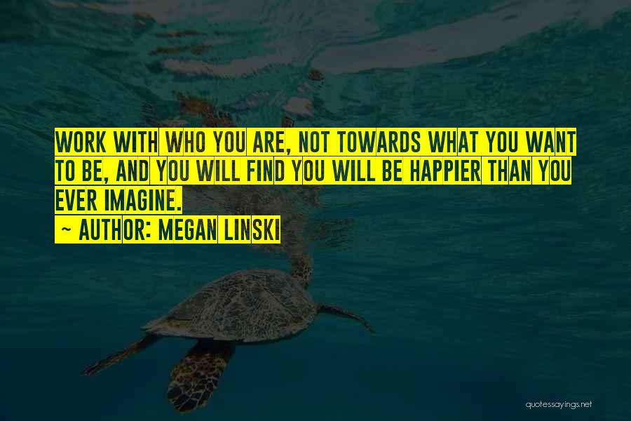 Megan Linski Quotes: Work With Who You Are, Not Towards What You Want To Be, And You Will Find You Will Be Happier