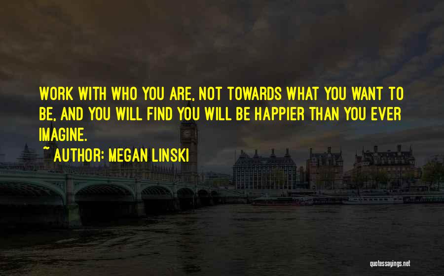 Megan Linski Quotes: Work With Who You Are, Not Towards What You Want To Be, And You Will Find You Will Be Happier