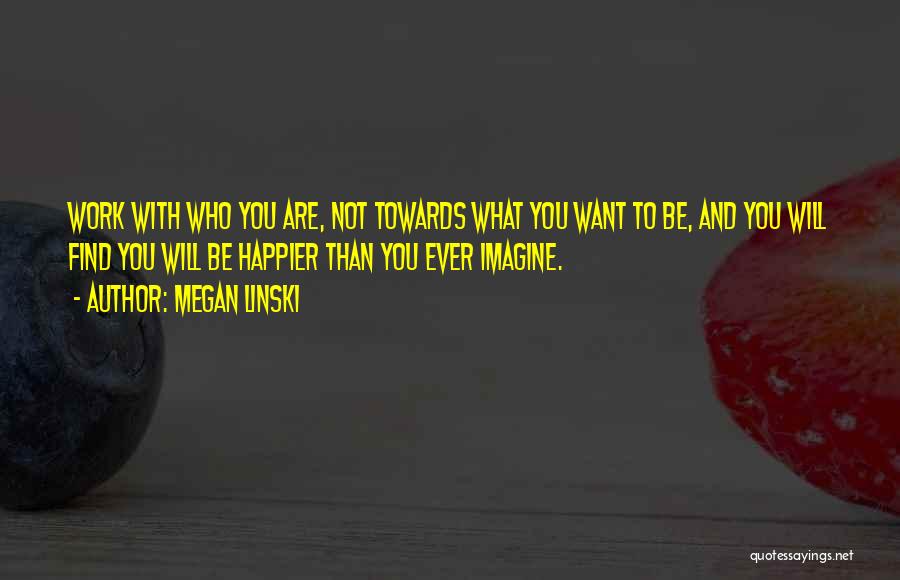 Megan Linski Quotes: Work With Who You Are, Not Towards What You Want To Be, And You Will Find You Will Be Happier