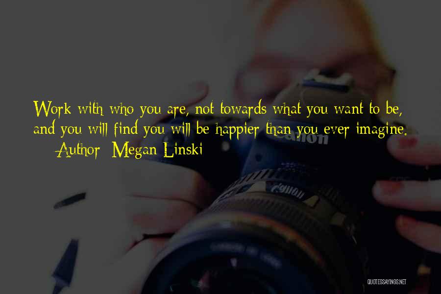 Megan Linski Quotes: Work With Who You Are, Not Towards What You Want To Be, And You Will Find You Will Be Happier