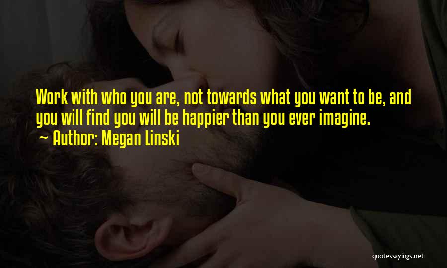 Megan Linski Quotes: Work With Who You Are, Not Towards What You Want To Be, And You Will Find You Will Be Happier