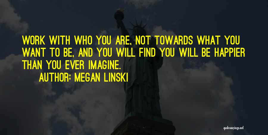 Megan Linski Quotes: Work With Who You Are, Not Towards What You Want To Be, And You Will Find You Will Be Happier