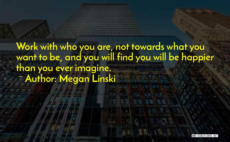 Megan Linski Quotes: Work With Who You Are, Not Towards What You Want To Be, And You Will Find You Will Be Happier