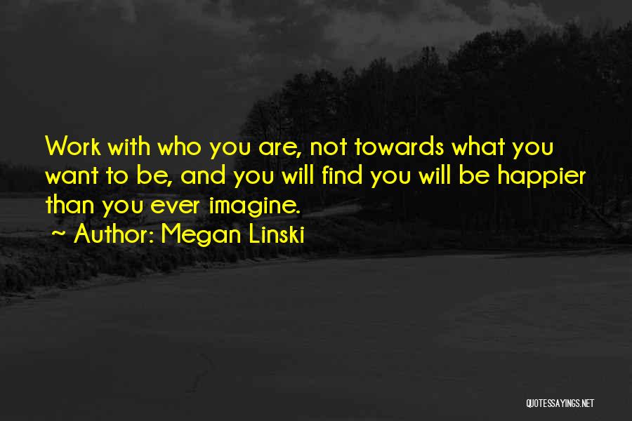 Megan Linski Quotes: Work With Who You Are, Not Towards What You Want To Be, And You Will Find You Will Be Happier