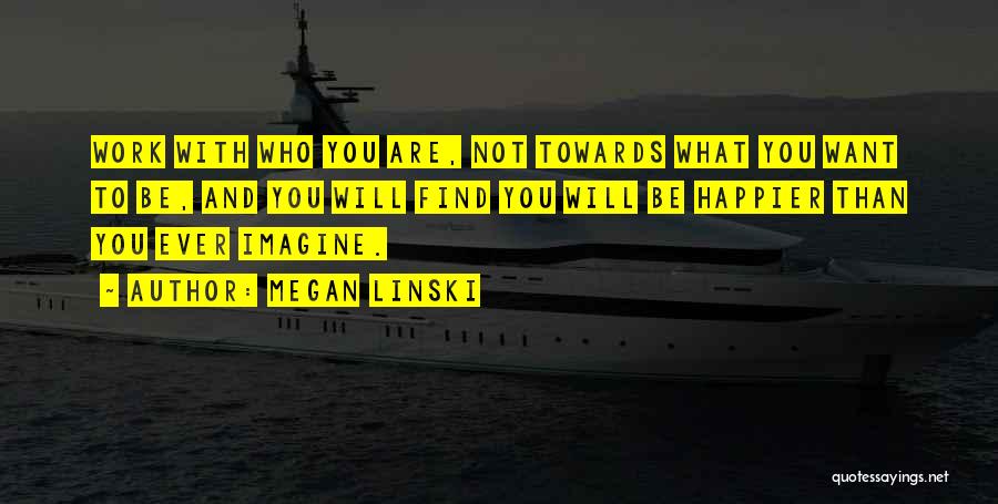 Megan Linski Quotes: Work With Who You Are, Not Towards What You Want To Be, And You Will Find You Will Be Happier
