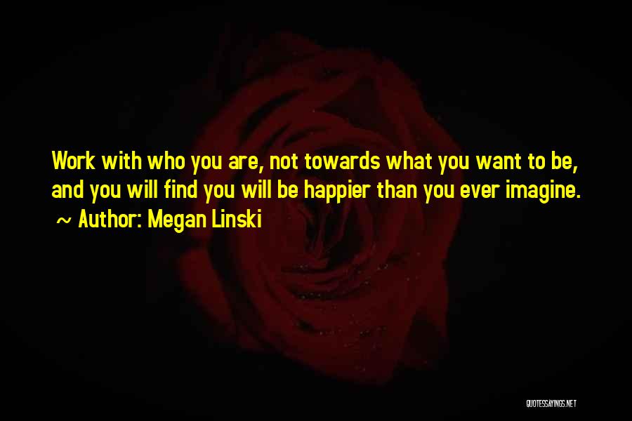 Megan Linski Quotes: Work With Who You Are, Not Towards What You Want To Be, And You Will Find You Will Be Happier