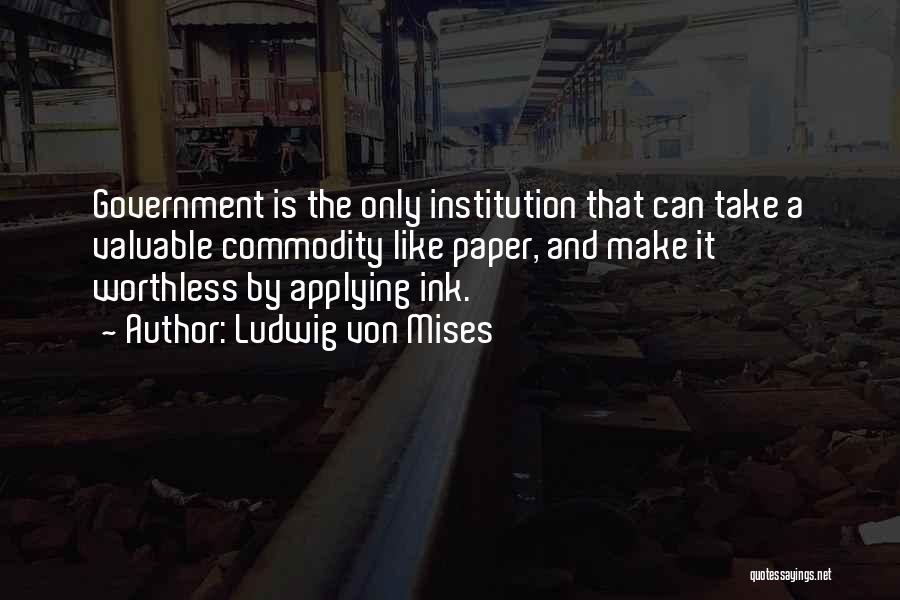 Ludwig Von Mises Quotes: Government Is The Only Institution That Can Take A Valuable Commodity Like Paper, And Make It Worthless By Applying Ink.