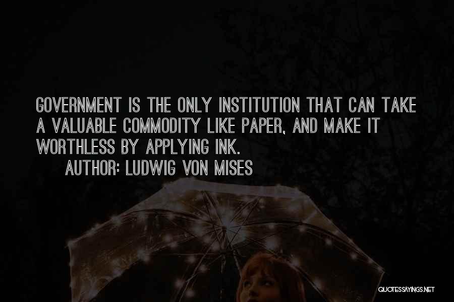 Ludwig Von Mises Quotes: Government Is The Only Institution That Can Take A Valuable Commodity Like Paper, And Make It Worthless By Applying Ink.