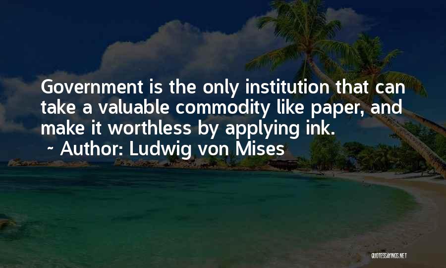 Ludwig Von Mises Quotes: Government Is The Only Institution That Can Take A Valuable Commodity Like Paper, And Make It Worthless By Applying Ink.