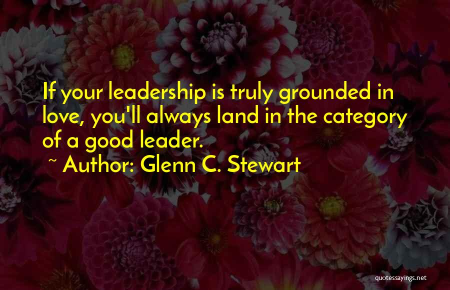 Glenn C. Stewart Quotes: If Your Leadership Is Truly Grounded In Love, You'll Always Land In The Category Of A Good Leader.