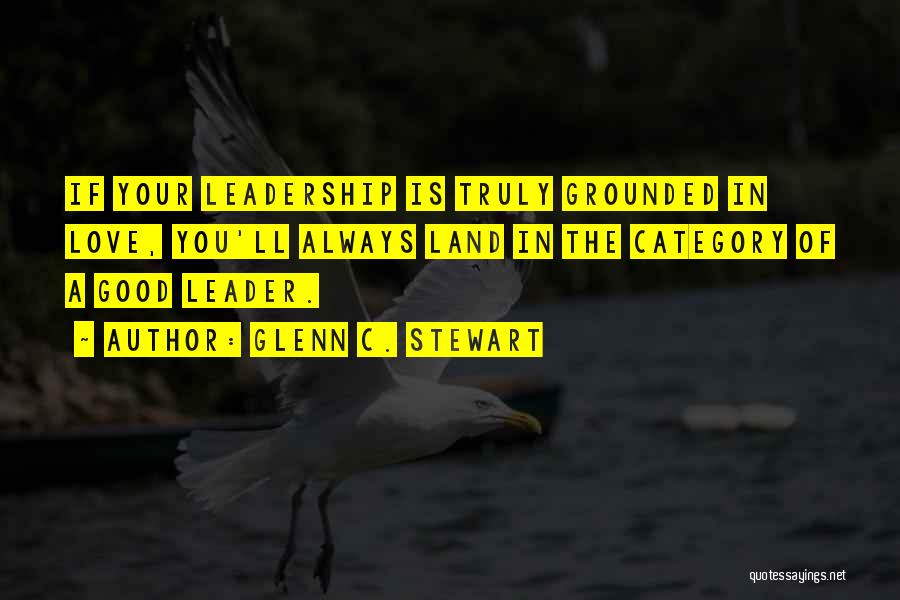 Glenn C. Stewart Quotes: If Your Leadership Is Truly Grounded In Love, You'll Always Land In The Category Of A Good Leader.