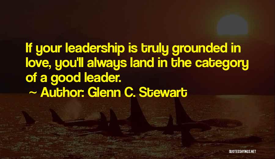 Glenn C. Stewart Quotes: If Your Leadership Is Truly Grounded In Love, You'll Always Land In The Category Of A Good Leader.