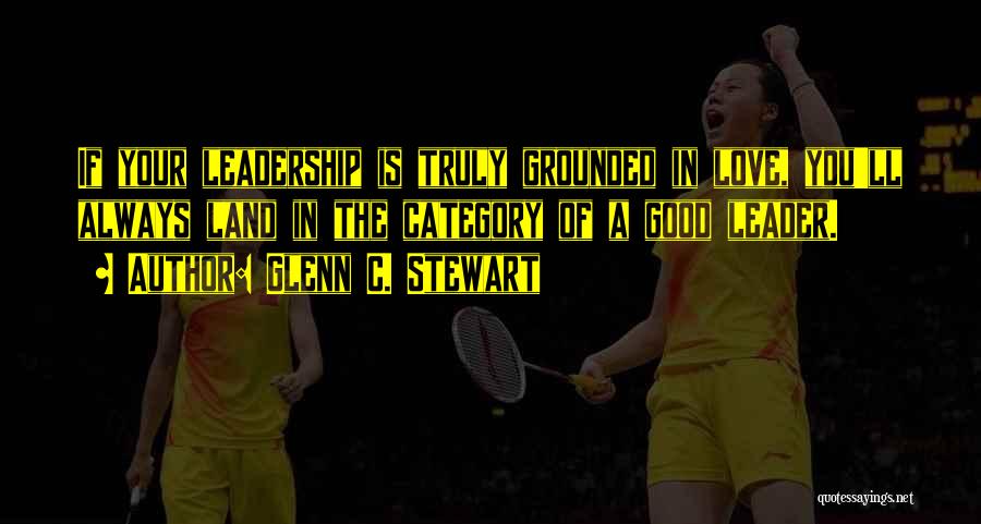 Glenn C. Stewart Quotes: If Your Leadership Is Truly Grounded In Love, You'll Always Land In The Category Of A Good Leader.