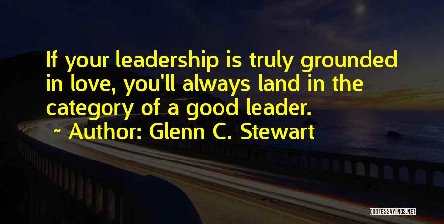Glenn C. Stewart Quotes: If Your Leadership Is Truly Grounded In Love, You'll Always Land In The Category Of A Good Leader.