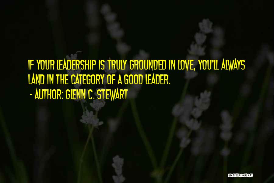 Glenn C. Stewart Quotes: If Your Leadership Is Truly Grounded In Love, You'll Always Land In The Category Of A Good Leader.