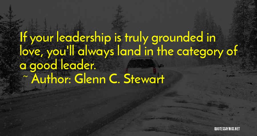 Glenn C. Stewart Quotes: If Your Leadership Is Truly Grounded In Love, You'll Always Land In The Category Of A Good Leader.