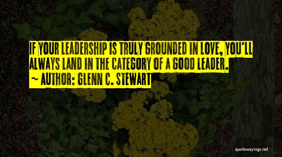 Glenn C. Stewart Quotes: If Your Leadership Is Truly Grounded In Love, You'll Always Land In The Category Of A Good Leader.