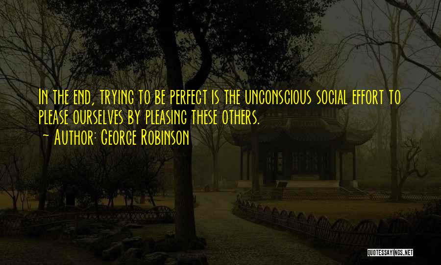 George Robinson Quotes: In The End, Trying To Be Perfect Is The Unconscious Social Effort To Please Ourselves By Pleasing These Others.