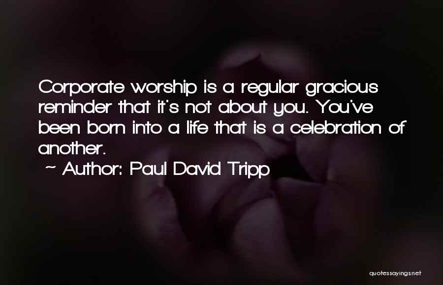 Paul David Tripp Quotes: Corporate Worship Is A Regular Gracious Reminder That It's Not About You. You've Been Born Into A Life That Is