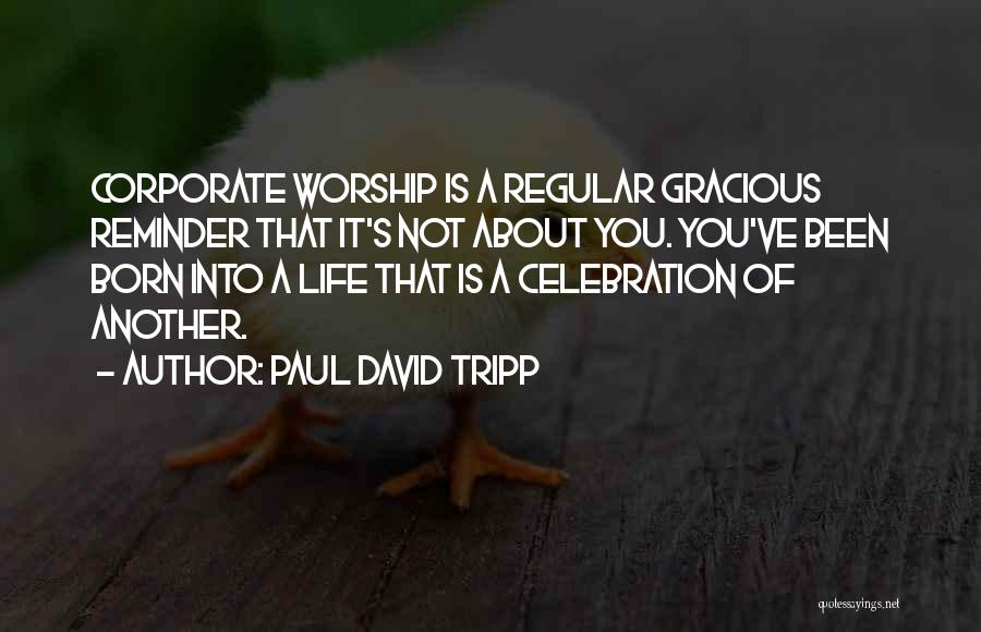 Paul David Tripp Quotes: Corporate Worship Is A Regular Gracious Reminder That It's Not About You. You've Been Born Into A Life That Is