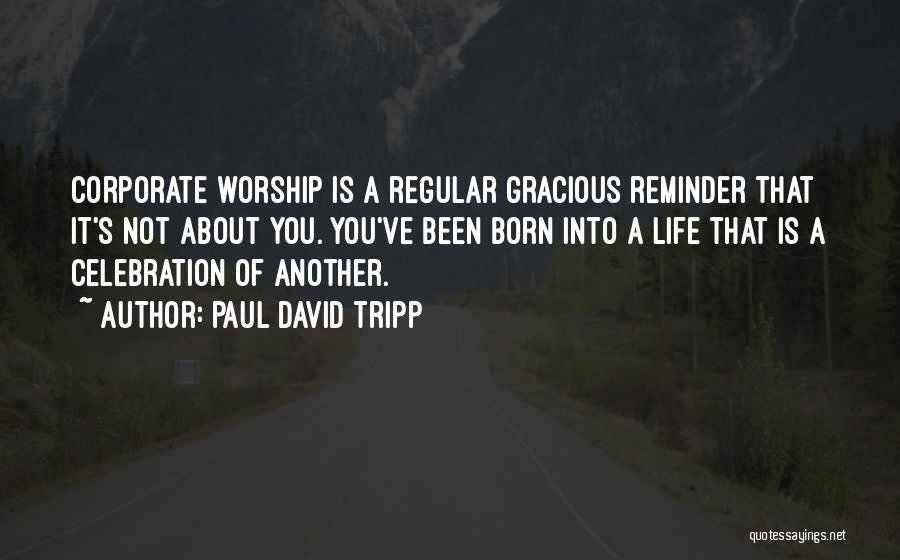 Paul David Tripp Quotes: Corporate Worship Is A Regular Gracious Reminder That It's Not About You. You've Been Born Into A Life That Is