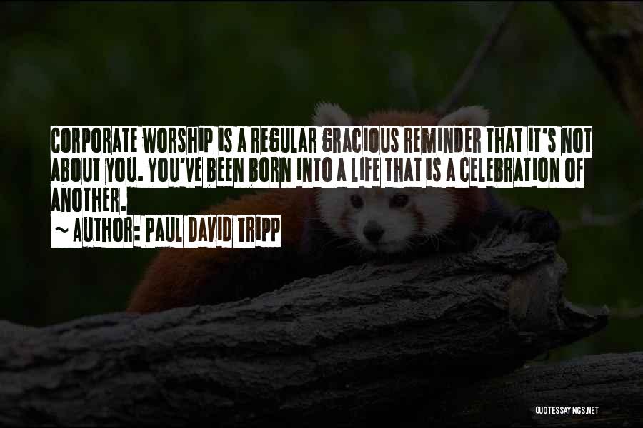 Paul David Tripp Quotes: Corporate Worship Is A Regular Gracious Reminder That It's Not About You. You've Been Born Into A Life That Is