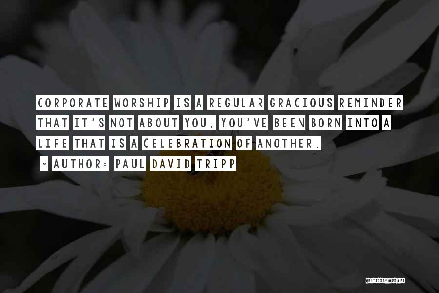 Paul David Tripp Quotes: Corporate Worship Is A Regular Gracious Reminder That It's Not About You. You've Been Born Into A Life That Is