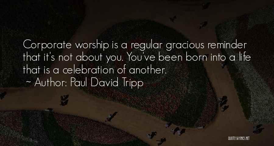 Paul David Tripp Quotes: Corporate Worship Is A Regular Gracious Reminder That It's Not About You. You've Been Born Into A Life That Is