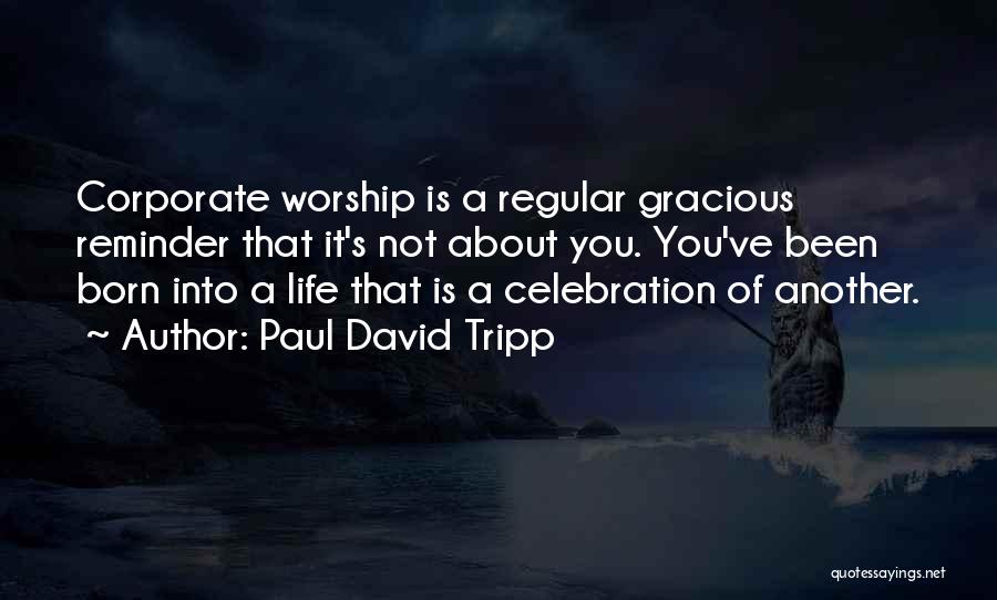 Paul David Tripp Quotes: Corporate Worship Is A Regular Gracious Reminder That It's Not About You. You've Been Born Into A Life That Is
