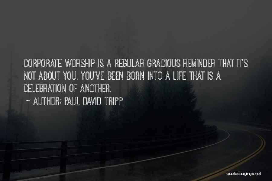 Paul David Tripp Quotes: Corporate Worship Is A Regular Gracious Reminder That It's Not About You. You've Been Born Into A Life That Is