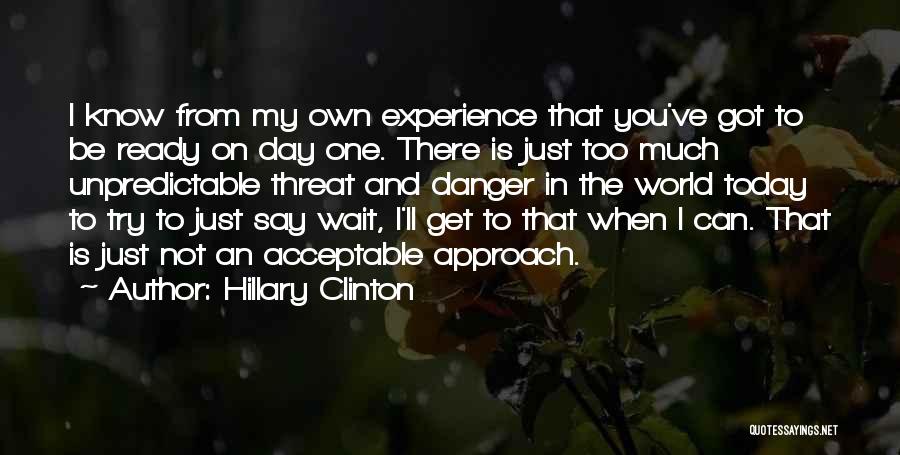 Hillary Clinton Quotes: I Know From My Own Experience That You've Got To Be Ready On Day One. There Is Just Too Much