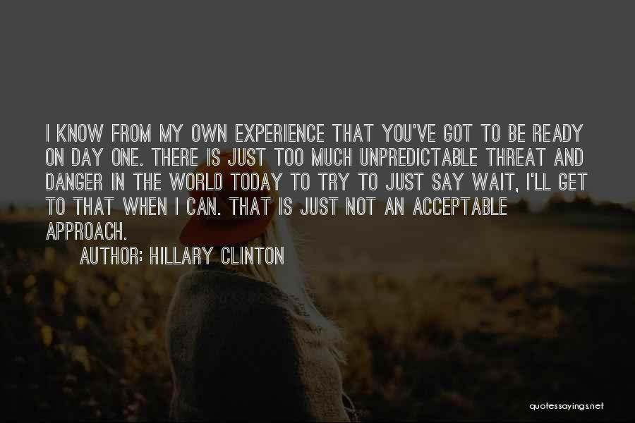 Hillary Clinton Quotes: I Know From My Own Experience That You've Got To Be Ready On Day One. There Is Just Too Much