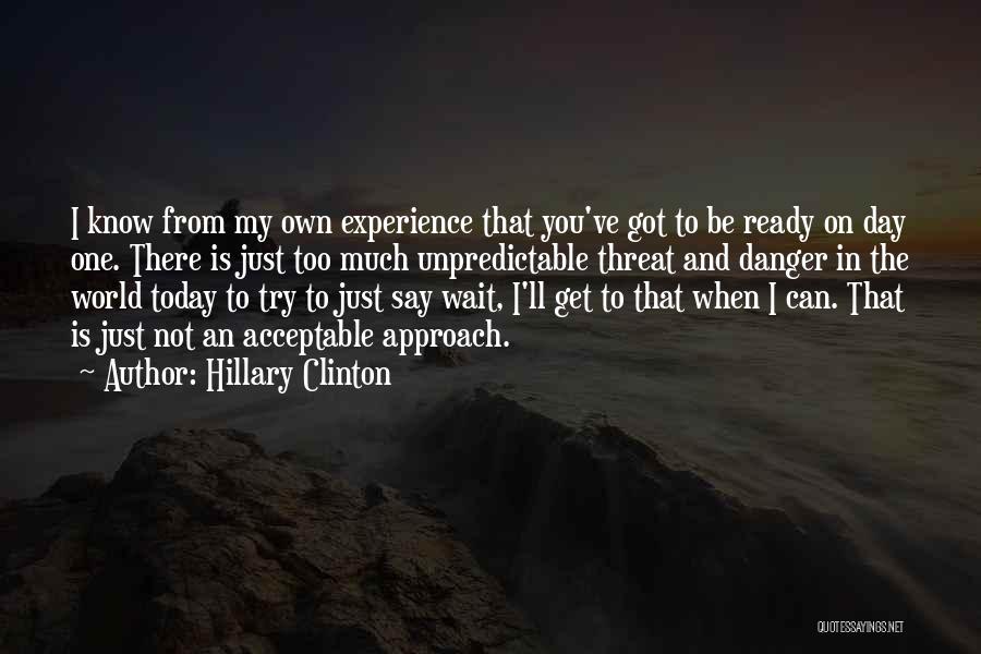 Hillary Clinton Quotes: I Know From My Own Experience That You've Got To Be Ready On Day One. There Is Just Too Much