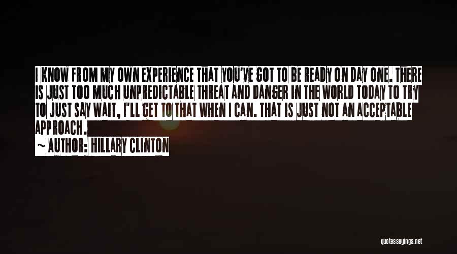 Hillary Clinton Quotes: I Know From My Own Experience That You've Got To Be Ready On Day One. There Is Just Too Much