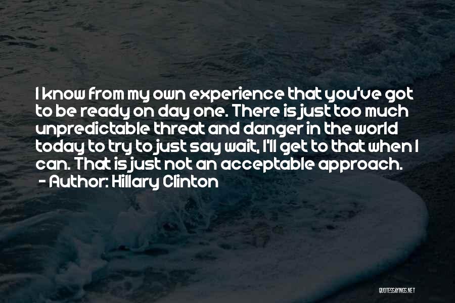 Hillary Clinton Quotes: I Know From My Own Experience That You've Got To Be Ready On Day One. There Is Just Too Much