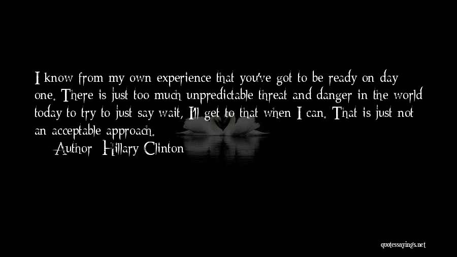 Hillary Clinton Quotes: I Know From My Own Experience That You've Got To Be Ready On Day One. There Is Just Too Much