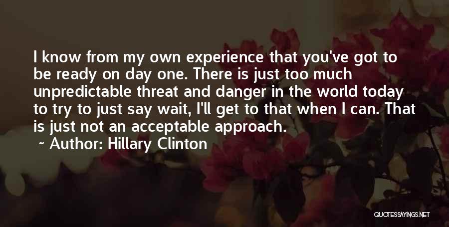 Hillary Clinton Quotes: I Know From My Own Experience That You've Got To Be Ready On Day One. There Is Just Too Much