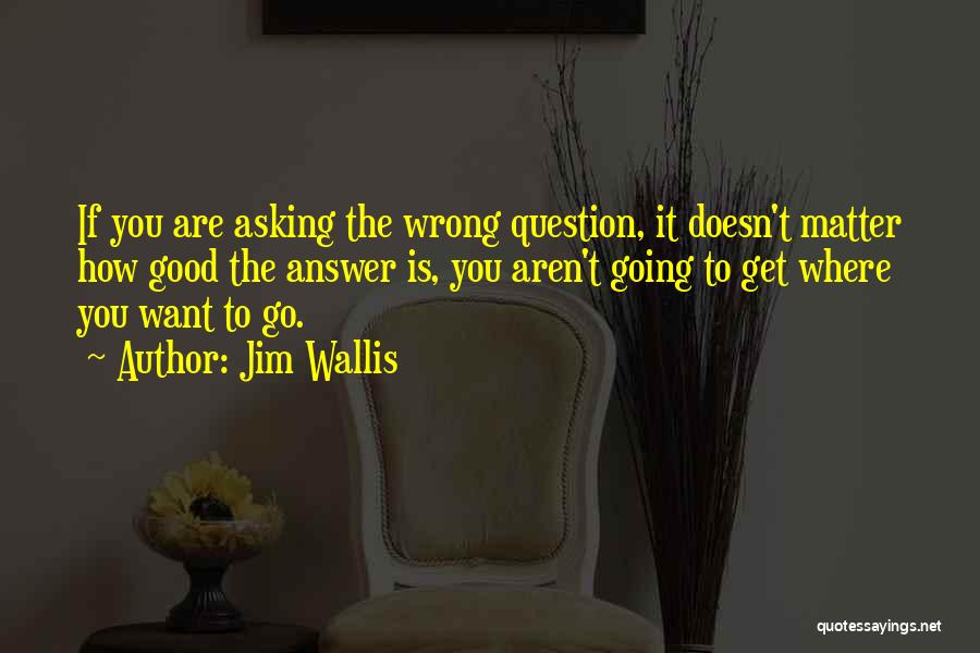 Jim Wallis Quotes: If You Are Asking The Wrong Question, It Doesn't Matter How Good The Answer Is, You Aren't Going To Get