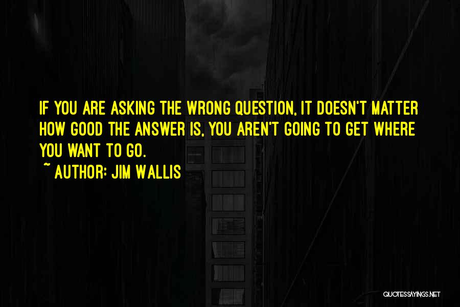 Jim Wallis Quotes: If You Are Asking The Wrong Question, It Doesn't Matter How Good The Answer Is, You Aren't Going To Get