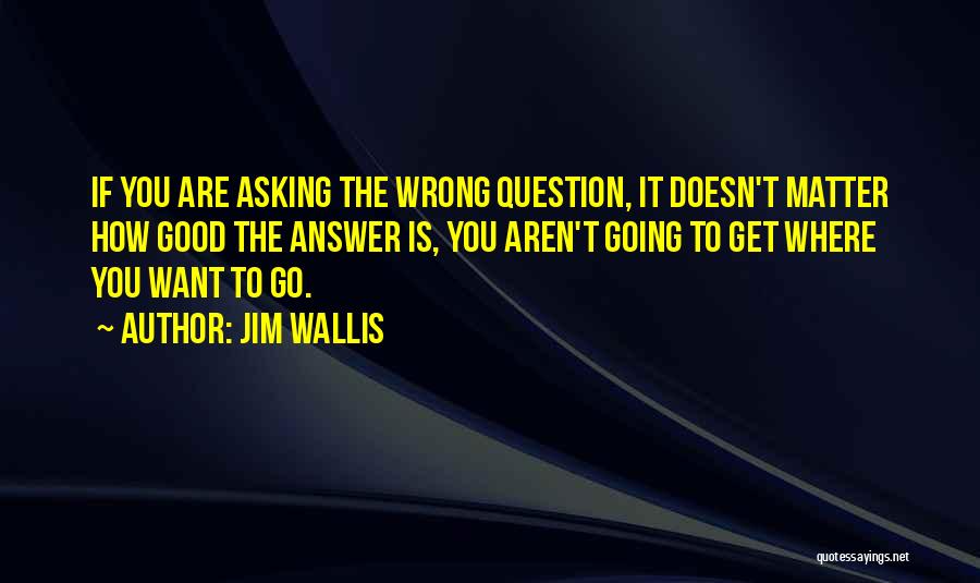 Jim Wallis Quotes: If You Are Asking The Wrong Question, It Doesn't Matter How Good The Answer Is, You Aren't Going To Get