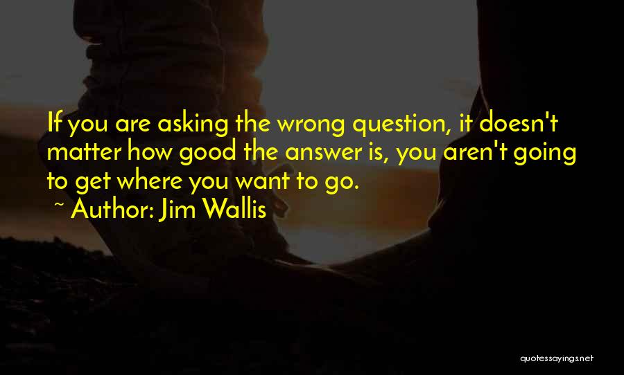 Jim Wallis Quotes: If You Are Asking The Wrong Question, It Doesn't Matter How Good The Answer Is, You Aren't Going To Get