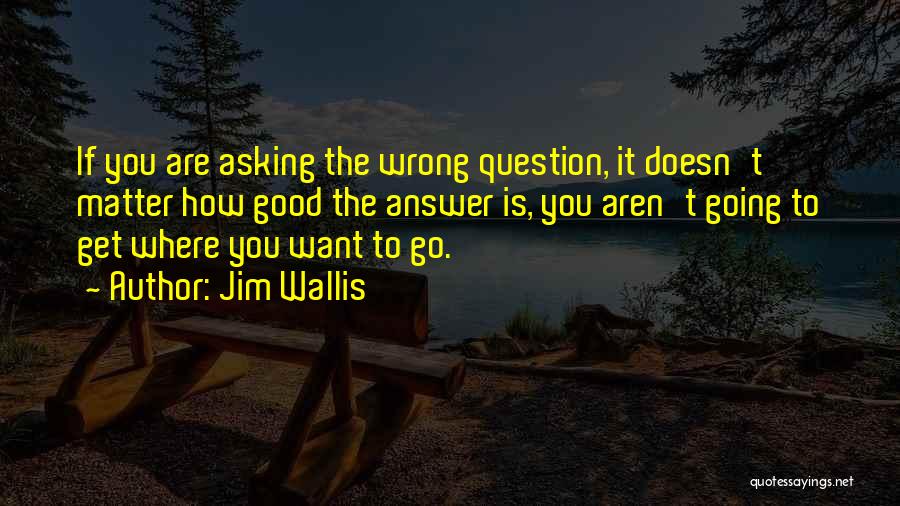 Jim Wallis Quotes: If You Are Asking The Wrong Question, It Doesn't Matter How Good The Answer Is, You Aren't Going To Get